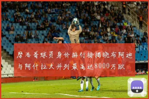 摩洛哥球员身价排行榜揭晓布阿迪与阿什拉夫并列最高达8000万欧