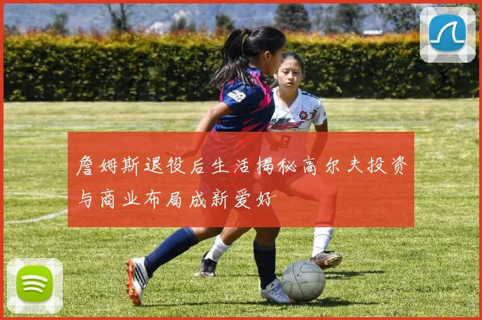 詹姆斯退役后生活揭秘高尔夫投资与商业布局成新爱好