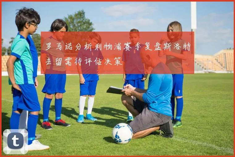 罗马诺分析利物浦赛季复盘斯洛特去留需待评估决策