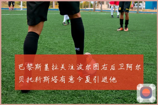 巴黎斯基拉关注波尔图右后卫阿尔贝托科斯塔有意今夏引进他