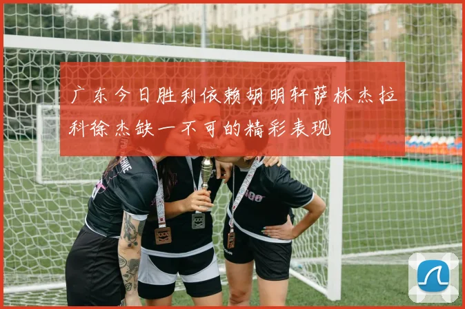 广东今日胜利依赖胡明轩萨林杰拉科徐杰缺一不可的精彩表现
