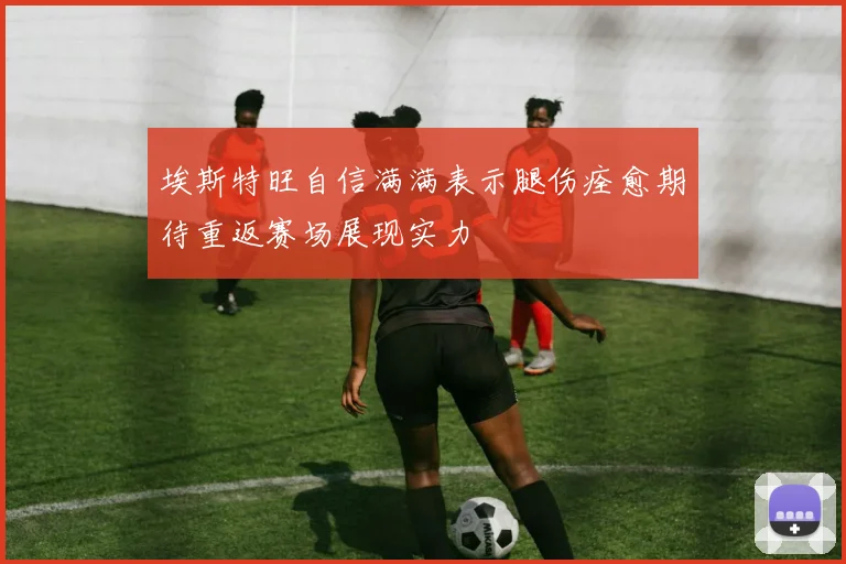 埃斯特旺自信满满表示腿伤痊愈期待重返赛场展现实力