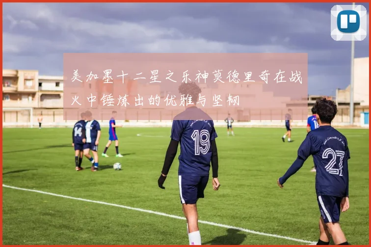 美加墨十二星之乐神莫德里奇在战火中锤炼出的优雅与坚韧