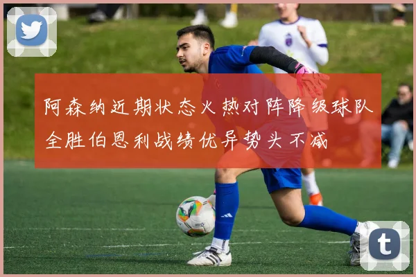 阿森纳近期状态火热对阵降级球队全胜伯恩利战绩优异势头不减