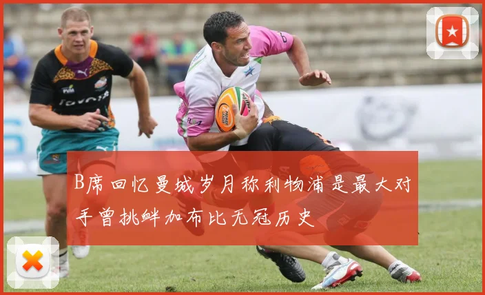 B席回忆曼城岁月称利物浦是最大对手曾挑衅加布比无冠历史