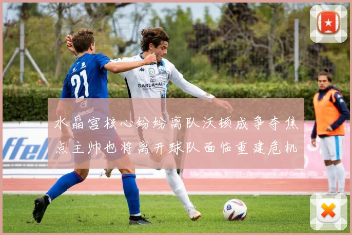 水晶宫核心纷纷离队沃顿成争夺焦点主帅也将离开球队面临重建危机