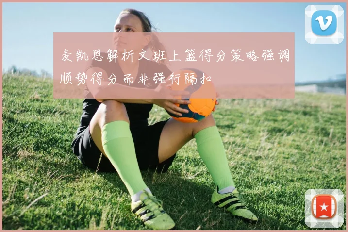 麦凯恩解析文班上篮得分策略强调顺势得分而非强行隔扣