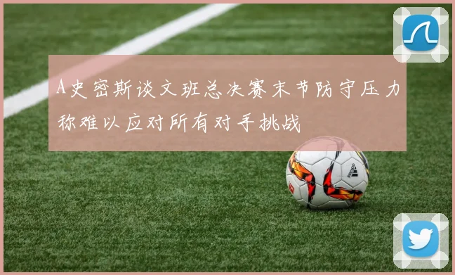 A史密斯谈文班总决赛末节防守压力称难以应对所有对手挑战
