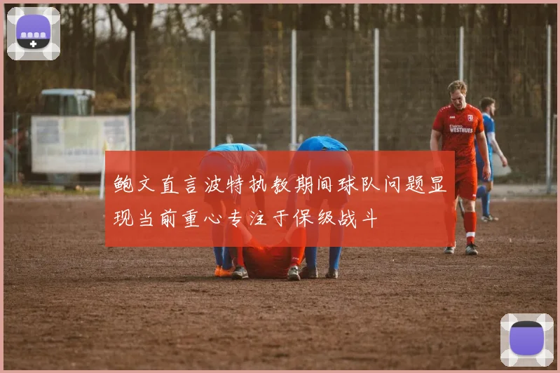 鲍文直言波特执教期间球队问题显现当前重心专注于保级战斗