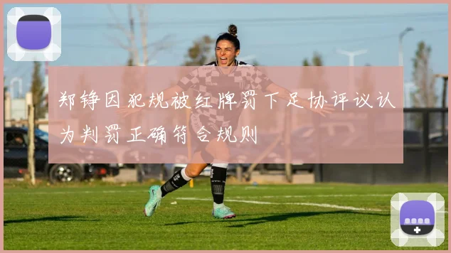 郑铮因犯规被红牌罚下足协评议认为判罚正确符合规则