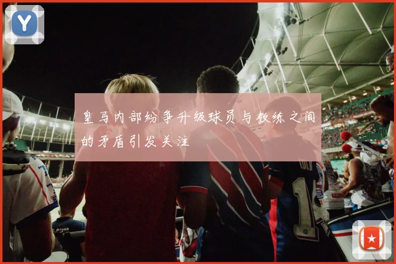 皇马内部纷争升级球员与教练之间的矛盾引发关注