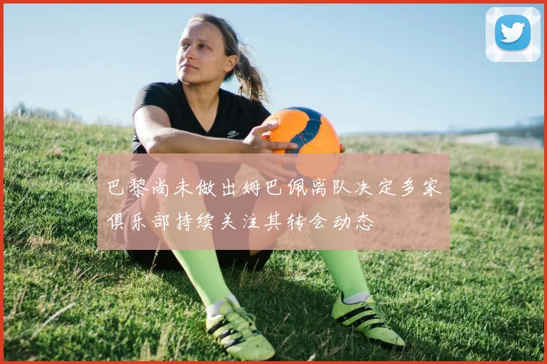 巴黎尚未做出姆巴佩离队决定多家俱乐部持续关注其转会动态
