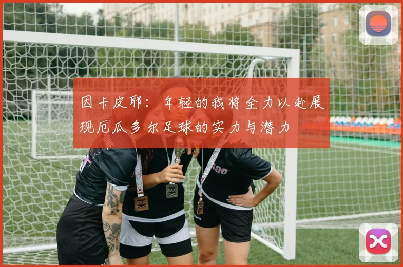 因卡皮耶：年轻的我将全力以赴展现厄瓜多尔足球的实力与潜力