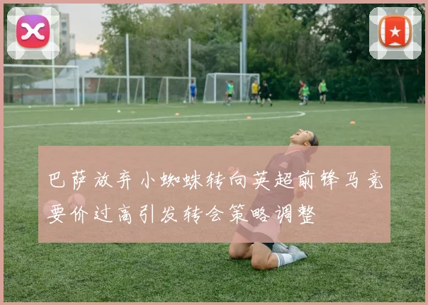 巴萨放弃小蜘蛛转向英超前锋马竞要价过高引发转会策略调整