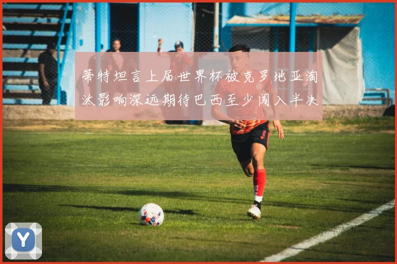 蒂特坦言上届世界杯被克罗地亚淘汰影响深远期待巴西至少闯入半决赛