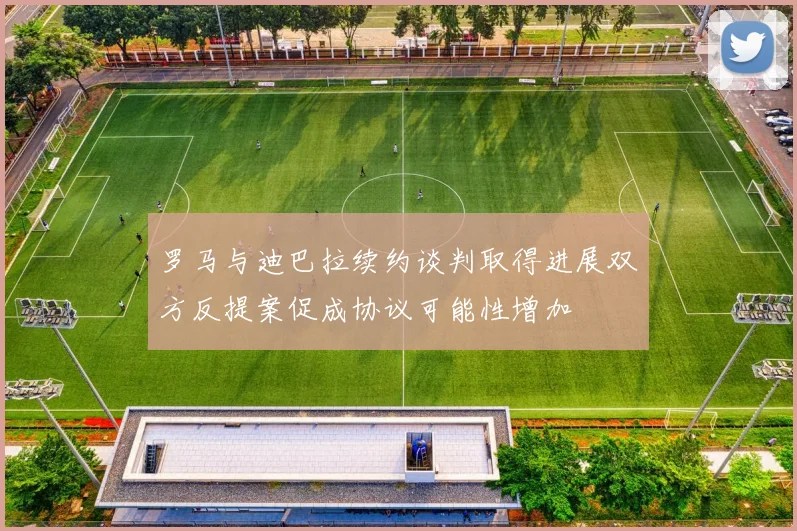 罗马与迪巴拉续约谈判取得进展双方反提案促成协议可能性增加