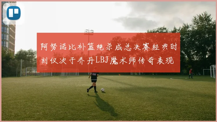 阿努诺比补篮绝杀成总决赛经典时刻仅次于乔丹LBJ魔术师传奇表现