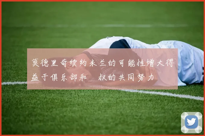 莫德里奇续约米兰的可能性增大得益于俱乐部和囧叔的共同努力