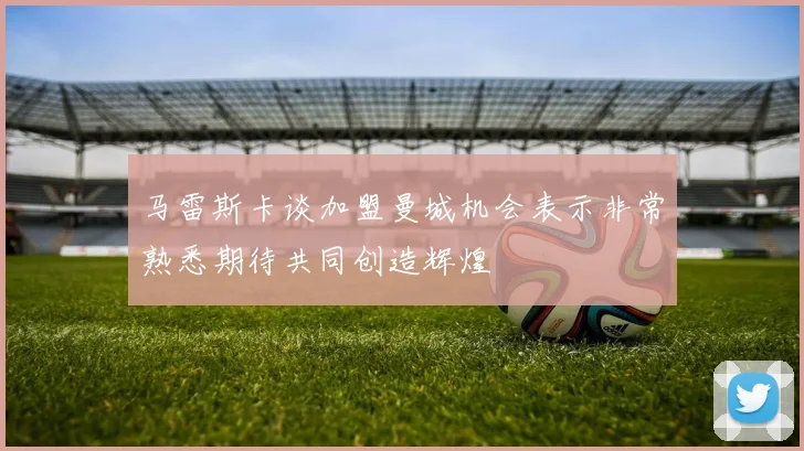 马雷斯卡谈加盟曼城机会表示非常熟悉期待共同创造辉煌