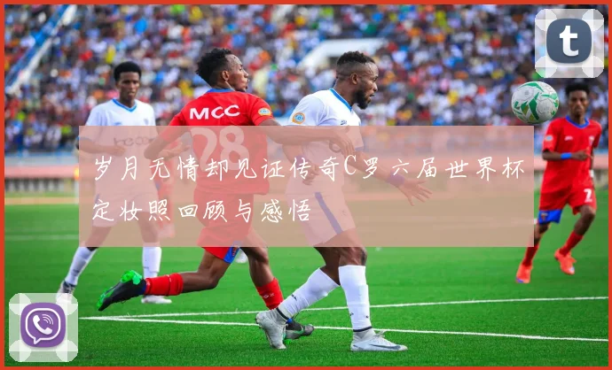 岁月无情却见证传奇C罗六届世界杯定妆照回顾与感悟