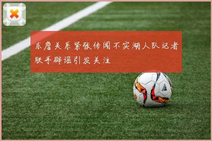 东詹关系紧张传闻不实湖人队记者联手辟谣引发关注