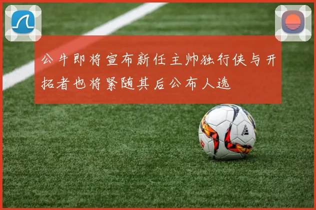 公牛即将宣布新任主帅独行侠与开拓者也将紧随其后公布人选