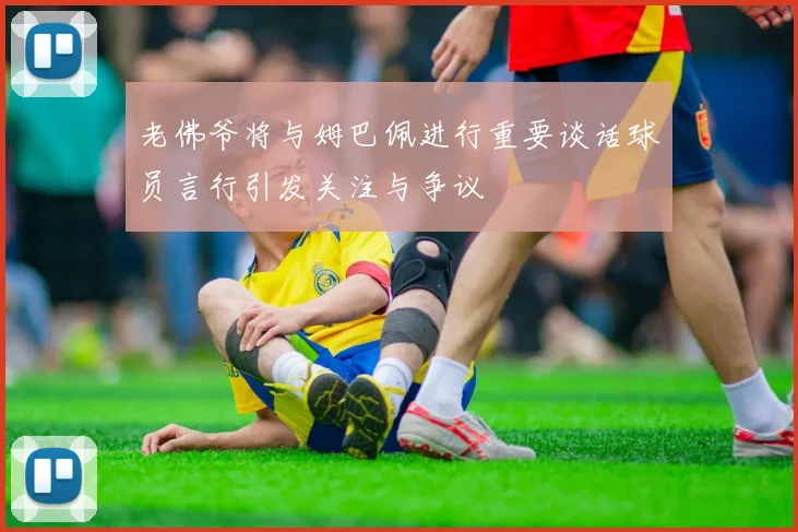 老佛爷将与姆巴佩进行重要谈话球员言行引发关注与争议