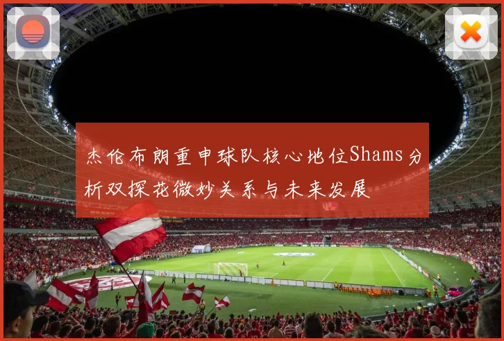杰伦布朗重申球队核心地位Shams分析双探花微妙关系与未来发展
