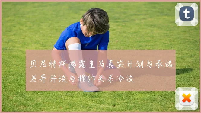 贝尼特斯揭露皇马真实计划与承诺差异并谈与穆帅关系冷淡