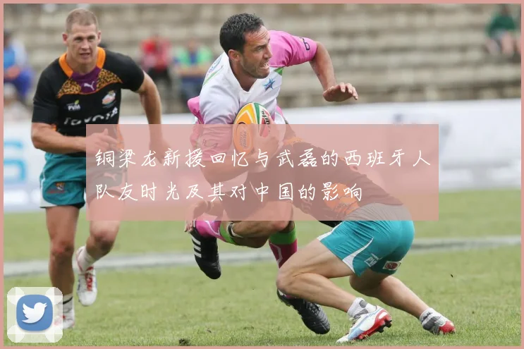 铜梁龙新援回忆与武磊的西班牙人队友时光及其对中国的影响