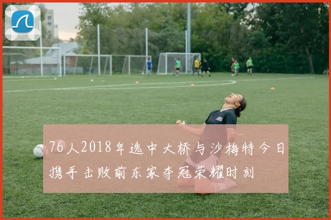 76人2018年选中大桥与沙梅特今日携手击败前东家夺冠荣耀时刻